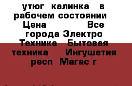 утюг -калинка , в рабочем состоянии › Цена ­ 15 000 - Все города Электро-Техника » Бытовая техника   . Ингушетия респ.,Магас г.